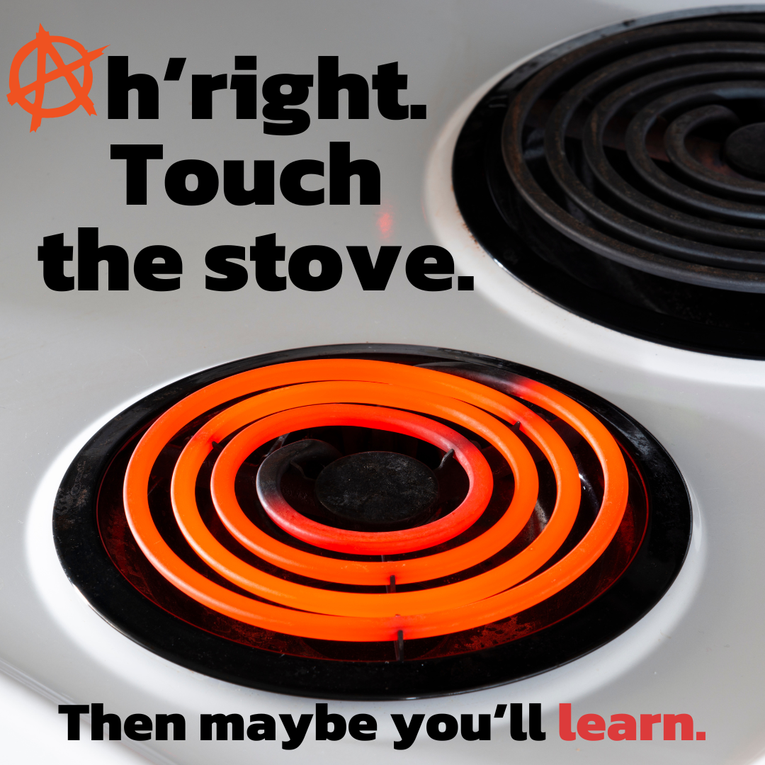 Red hot stovetop. Ah'right, touch the stove. Then maybe you'll learn. Tough lessons, kids.